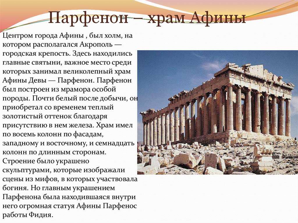 Парфенон в Афинах – древний и почти разрушенный храм. Парфенон гордо стоит на вершине Акрополя и виден почти с любой точки города. Спроектировали и построили его скульптор Фидий, а также мастера Иктин и Калликрат. Создавая Парфенон, греки посвятили его лю